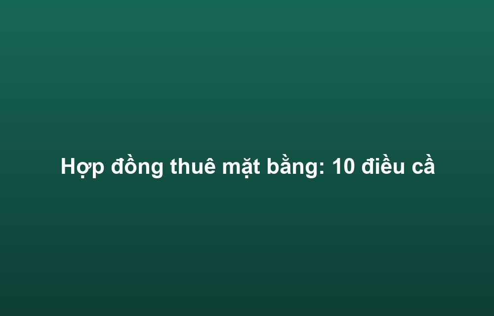 Hợp đồng thuê mặt bằng: 10 điều cần lưu ý để tránh rủi ro