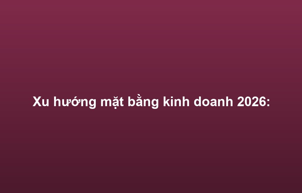 Xu hướng mặt bằng kinh doanh 2026: F&B và bán lẻ tiếp tục dẫn đầu